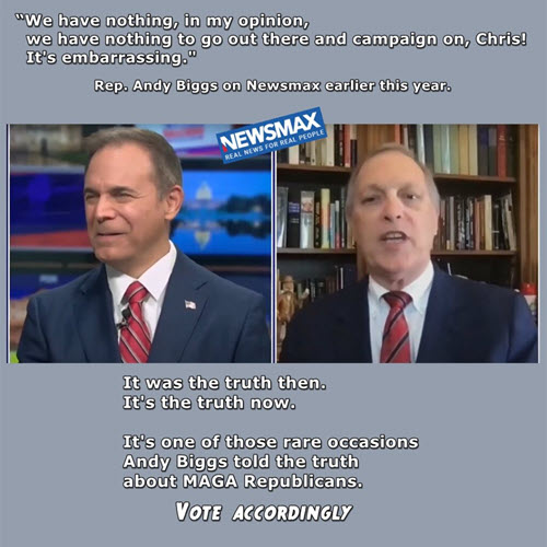 Arizona Rep. Andy Biggs, a right-wing extremist in the U.S. House, broke down and told the truth in a media interview earlier this year. Incumbent Republicans like Biggs have nothing to campaign on because they have accomplished—nothing. You should vote accordingly.